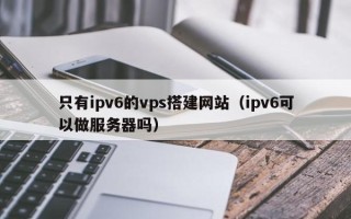 吉林只有ipv6的vps搭建网站（ipv6可以做服务器吗）