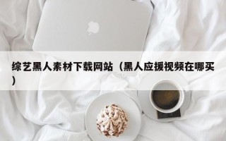 吉林综艺黑人素材下载网站（黑人应援视频在哪买）